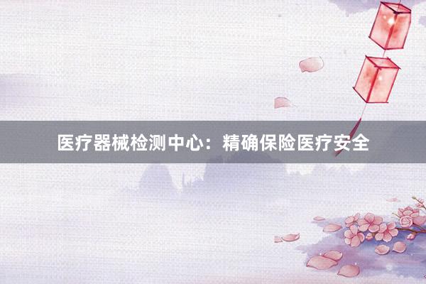 医疗器械检测中心：精确保险医疗安全