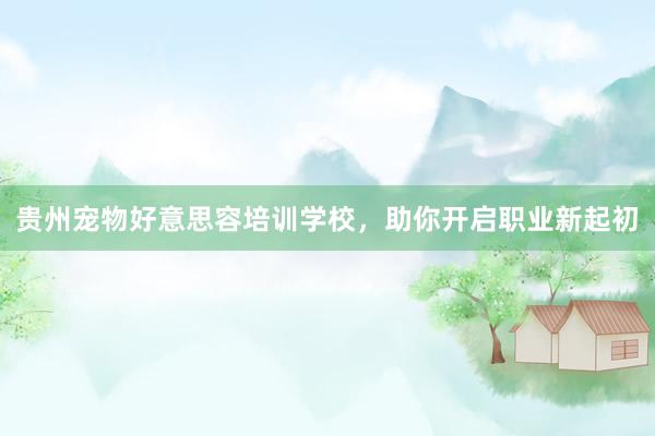 贵州宠物好意思容培训学校，助你开启职业新起初